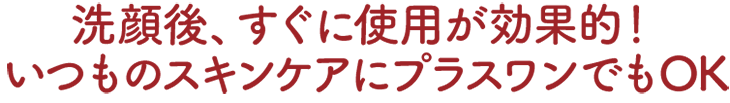 洗顔後、すぐに使用が効果的！いつものスキンケアにプラスワンでもOK